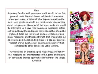 Pop-
I am very familiar with pop music and it would be the first
genre of music I would choose to listen to. I am aware
about pop music, artists and what is going on within the
news and gossip, so would feel most comfortable writing
about this genre as I know what the target audience would
be interested in. I have read pop music magazines before
so I would know the codes and conventions that should be
included. I also like the layout and presentation of pop
music magazines and this is a strength that encourages me
to create a pop magazine. Pop music is a popular genre as
research shows purchases of pop magazines is very high
compared to other genres like Latin, jazz etc.
I have decided on creating a pop music magazine for my
final magazine as I am interested in this genre and know a
lot about it to provide appropriate content for the target
audience.
 