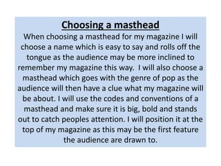Choosing a masthead
When choosing a masthead for my magazine I will
choose a name which is easy to say and rolls off the
tongue as the audience may be more inclined to
remember my magazine this way. I will also choose a
masthead which goes with the genre of pop as the
audience will then have a clue what my magazine will
be about. I will use the codes and conventions of a
masthead and make sure it is big, bold and stands
out to catch peoples attention. I will position it at the
top of my magazine as this may be the first feature
the audience are drawn to.
 