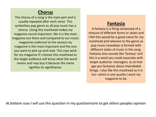 At bottom state I will use this question in my questionnaire to get others peoples opinion
Chorus
The chorus of a song is the main part and is
usually repeated after each verse. This
symbolises pop genre as all pop music has a
chorus. Using this masthead makes my
magazine sound important, like it is the main
magazine out there and compared to our music
magazines (referred to the verses) my
magazine is the most important and the one
you want to pick up and read. This may work
for my magazine if I choose this masthead as
the target audience will know what the word
means and may buy it because the name
signifies its significance.
Fantasia
A fantasia is a thing composed of a
mixture of different forms or styles and
I felt this would be a good name for my
masthead and relevant to the genre as
pop music nowadays is formed with
different styles of music in the song.
Fantasia also sounds like ‘fantasy’ and
this is a word you could associate with
target audience- teenagers, as at that
age you fantasize about improbable
things. I also like this masthead as it is
fun- which is one quality I want my
magazine to be.
 