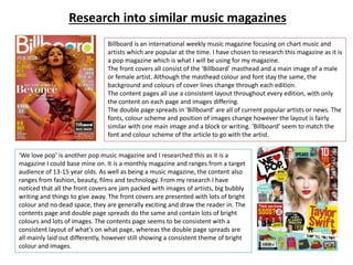 Research into similar music magazines
Billboard is an international weekly music magazine focusing on chart music and
artists which are popular at the time. I have chosen to research this magazine as it is
a pop magazine which is what I will be using for my magazine.
The front covers all consist of the ‘Billboard’ masthead and a main image of a male
or female artist. Although the masthead colour and font stay the same, the
background and colours of cover lines change through each edition.
The content pages all use a consistent layout throughout every edition, with only
the content on each page and images differing.
The double page spreads in ‘Billboard’ are all of current popular artists or news. The
fonts, colour scheme and position of images change however the layout is fairly
similar with one main image and a block or writing. ‘Billboard’ seem to match the
font and colour scheme of the article to go with the artist.
‘We love pop’ is another pop music magazine and I researched this as it is a
magazine I could base mine on. It is a monthly magazine and ranges from a target
audience of 13-15 year olds. As well as being a music magazine, the content also
ranges from fashion, beauty, films and technology. From my research I have
noticed that all the front covers are jam packed with images of artists, big bubbly
writing and things to give away. The front covers are presented with lots of bright
colour and no dead space, they are generally exciting and draw the reader in. The
contents page and double page spreads do the same and contain lots of bright
colours and lots of images. The contents page seems to be consistent with a
consistent layout of what's on what page, whereas the double page spreads are
all mainly laid out differently, however still showing a consistent theme of bright
colour and images.
 