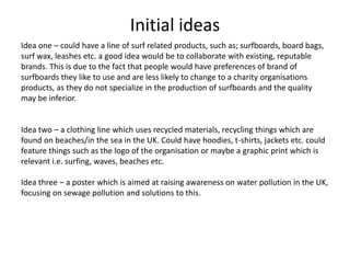 Initial ideas
Idea one – could have a line of surf related products, such as; surfboards, board bags,
surf wax, leashes etc. a good idea would be to collaborate with existing, reputable
brands. This is due to the fact that people would have preferences of brand of
surfboards they like to use and are less likely to change to a charity organisations
products, as they do not specialize in the production of surfboards and the quality
may be inferior.
Idea two – a clothing line which uses recycled materials, recycling things which are
found on beaches/in the sea in the UK. Could have hoodies, t-shirts, jackets etc. could
feature things such as the logo of the organisation or maybe a graphic print which is
relevant i.e. surfing, waves, beaches etc.
Idea three – a poster which is aimed at raising awareness on water pollution in the UK,
focusing on sewage pollution and solutions to this.
 