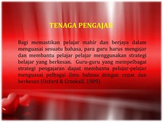 TENAGA PENGAJAR
Bagi memastikan pelajar mahir dan berjaya dalam
menguasai sesuatu bahasa, para guru harus mengajar
dan membantu pelajar pelajar menggunakan strategi
belajar yang berkesan. Guru-guru yang mempelbagai
strategi pengajaran dapat membantu pelajar-pelajar
menguasai pelbagai ilmu bahasa dengan cepat dan
berkesan (Oxford & Crookall, 1989).
 
