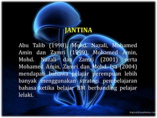 JANTINA
Abu Talib (1998), Mohd. Nazali, Mohamed
Amin dan Zamri (1999), Mohamed Amin,
Mohd. Nazali dan Zamri (2001) serta
Mohamed Amin, Zamri dan Mohd. Isa (2004)
mendapati bahawa pelajar perempuan lebih
banyak menggunakan strategi pembelajaran
bahasa ketika belajar BM berbanding pelajar
lelaki.
 