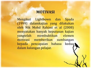 MOTIVASI
Mengikut Lightbown dan Spada
(1999) dalamkajian yang dilakukan
oleh Nik Mohd Rahimi et al (2008)
menyatakan banyak keputusan kajian
yangtelah membuktikan elemen
motivasi memberikan sumbangan
kepada pencapaian bahasa kedua
dalam kalangan pelajar.
 
