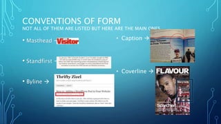 CONVENTIONS OF FORM
NOT ALL OF THEM ARE LISTED BUT HERE ARE THE MAIN ONES…
• Masthead 
• Standfirst 
• Byline 
• Caption 
• Coverline 
 
