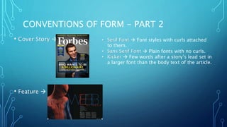 CONVENTIONS OF FORM - PART 2
• Cover Story 
• Feature 
• Serif Font  Font styles with curls attached
to them.
• Sans Serif Font  Plain fonts with no curls.
• Kicker  Few words after a story’s lead set in
a larger font than the body text of the article.
 