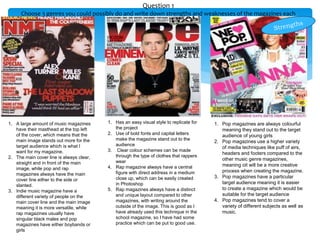 Question 1
Choose 3 genres you could possibly do and write down strengths and weaknesses of the magazines each
1. A large amount of music magazines
have their masthead at the top left
of the cover, which means that the
main image stands out more for the
target audience which is what I
want for my magazine.
2. The main cover line is always clear,
straight and in front of the main
image, while pop and rap
magazines always have the main
cover line either to the side or
slanted.
3. Indie music magazine have a
different variety of people on the
main cover line and the main image
meaning it is more versatile, while
rap magazines usually have
singular black males and pop
magazines have either boybands or
girls
1. Has an easy visual style to replicate for
the project
2. Use of bold fonts and capital letters
make the magazine stand out to the
audience
3. Clear colour schemes can be made
through the type of clothes that rappers
wear
4. Rap magazine always have a central
figure with direct address in a medium
close up, which can be easily created
in Photoshop
5. Rap magazines always have a distinct
and unique layout compared to other
magazines, with writing around the
outside of the image. This is good as I
have already used this technique in the
school magazine, so I have had some
practice which can be put to good use.
1. Pop magazines are always colourful
meaning they stand out to the target
audience of young girls
2. Pop magazines use a higher variety
of media techniques like puff of airs,
headers and footers compared to the
other music genre magazines,
meaning oit will be a more creative
process when creating the magazine.
3. Pop magazines have a particular
target audience meaning it is easier
to create a magazine which would be
suitable for the target audience
4. Pop magazines tend to cover a
variety of different subjects as well as
music.
 