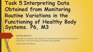 Task 5 Interpreting Data
Obtained from Monitoring
Routine Variations in the
Functioning of Healthy Body
Systems. P6, M3
Learning objective:
4 Be able to interpret data obtained from monitoring routine activities with
reference to the functioning of healthy body systems.
Hand in date 16th March
 