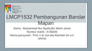 LMCP1532 Pembangunan Bandar
Mapan
Nama : Muhammad Nur Syafiq Bin Mohd Jamal
Nombor matrik : A158240
Nama pensyarah : Prof. ir dr riza atiq Abdullah bin o.k
rahmat
 