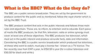 What is the BBC? What do the they do?
The BBC are a public service broadcaster. They are set by the government to
produce content for the public and as mentioned, follow the royal charter which is
set by the BBC Trust.
The BBC produce content that acts in the public interests and follows three main
rules and objectives. These are, to inform, to entertain and to educate. Each piece
of media the BBC produces, be that film, television, radio or online synergy must
cover at least one of these objectives. The BBC produces live television, which
must act in the public interest and produce accurate facts, data and information.
Considering the BBC is a public service broadcaster which produced live television,
all those who want to watch, must pay a license fee - known as a TV licence. The
fee recently rose from £147 a year, to £150.50 a year (for a colour television and
£50.50 for black and white.)
 