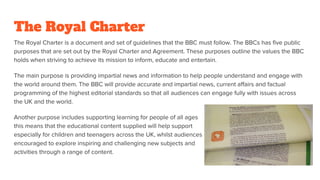 The Royal Charter
The Royal Charter is a document and set of guidelines that the BBC must follow. The BBCs has five public
purposes that are set out by the Royal Charter and Agreement. These purposes outline the values the BBC
holds when striving to achieve its mission to inform, educate and entertain.
The main purpose is providing impartial news and information to help people understand and engage with
the world around them. The BBC will provide accurate and impartial news, current affairs and factual
programming of the highest editorial standards so that all audiences can engage fully with issues across
the UK and the world.
Another purpose includes supporting learning for people of all ages -
this means that the educational content supplied will help support learning,
especially for children and teenagers across the UK, whilst audiences will be
encouraged to explore inspiring and challenging new subjects and
activities through a range of content.
 