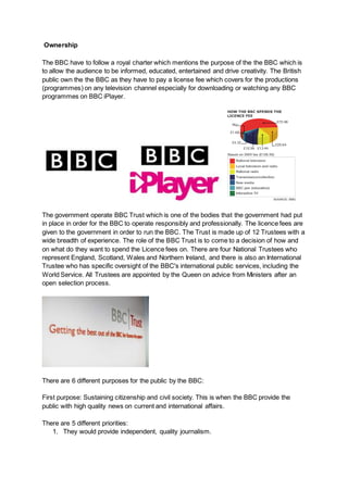 Ownership
The BBC have to follow a royal charter which mentions the purpose of the the BBC which is
to allow the audience to be informed, educated, entertained and drive creativity. The British
public own the the BBC as they have to pay a license fee which covers for the productions
(programmes) on any television channel especially for downloading or watching any BBC
programmes on BBC iPlayer.
The government operate BBC Trust which is one of the bodies that the government had put
in place in order for the BBC to operate responsibly and professionally. The licence fees are
given to the government in order to run the BBC. The Trust is made up of 12 Trustees with a
wide breadth of experience. The role of the BBC Trust is to come to a decision of how and
on what do they want to spend the Licence fees on. There are four National Trustees who
represent England, Scotland, Wales and Northern Ireland, and there is also an International
Trustee who has specific oversight of the BBC's international public services, including the
World Service. All Trustees are appointed by the Queen on advice from Ministers after an
open selection process.
There are 6 different purposes for the public by the BBC:
First purpose: Sustaining citizenship and civil society. This is when the BBC provide the
public with high quality news on current and international affairs.
There are 5 different priorities:
1. They would provide independent, quality journalism.
 