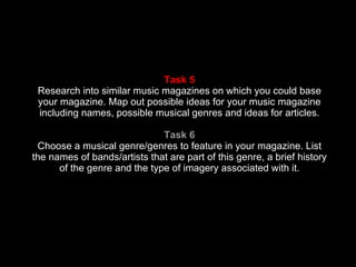 Task 5 Research into similar music magazines on which you could base your magazine. Map out possible ideas for your music magazine including names, possible musical genres and ideas for articles. Task 6 Choose a musical genre/genres to feature in your magazine. List the names of bands/artists that are part of this genre, a brief history of the genre and the type of imagery associated with it. 