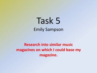 Task 5
Emily Sampson
Research into similar music
magazines on which I could base my
magazine.
 