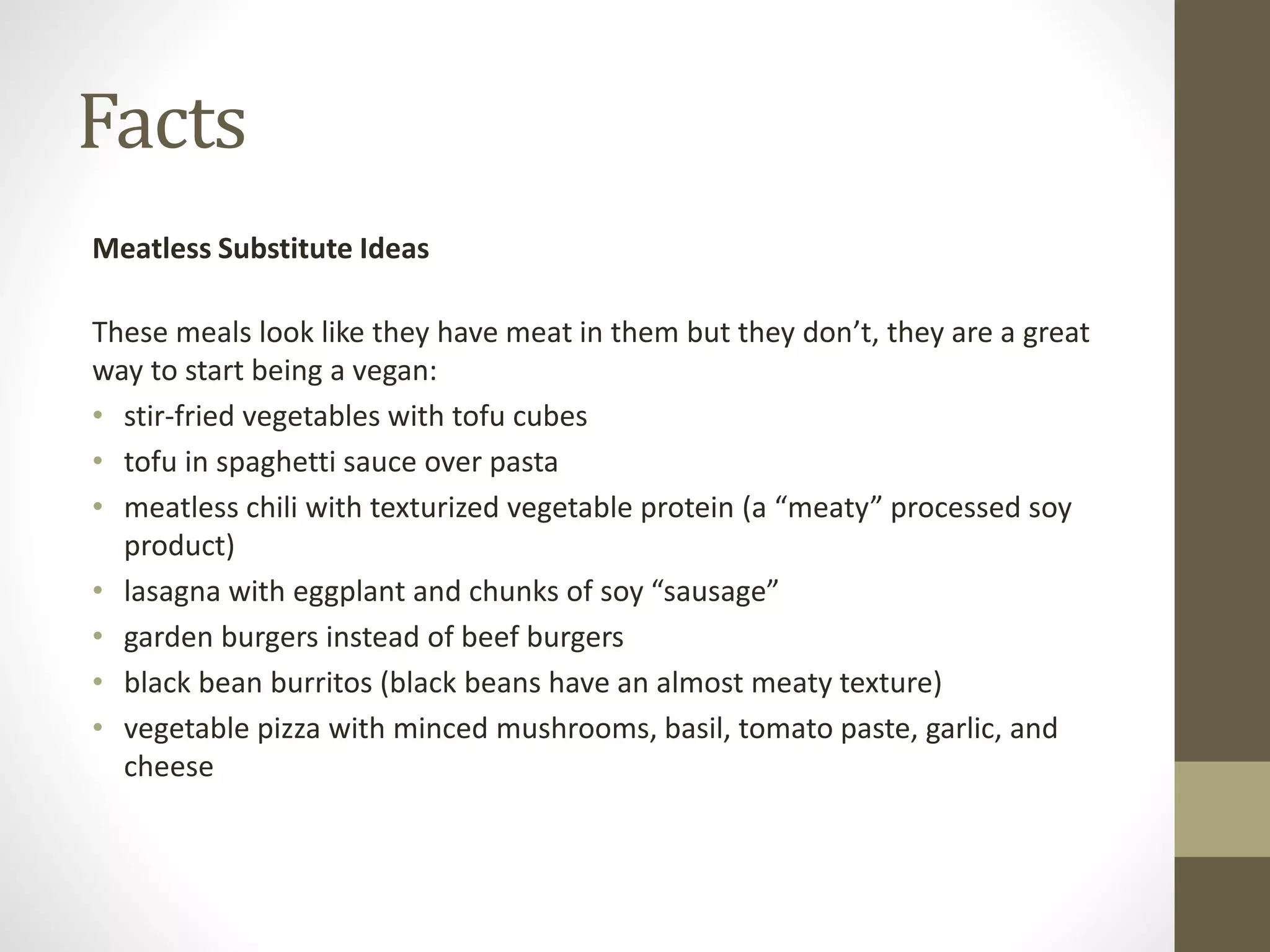 Facts
Meatless Substitute Ideas
These meals look like they have meat in them but they don’t, they are a great
way to start being a vegan:
• stir-fried vegetables with tofu cubes
• tofu in spaghetti sauce over pasta
• meatless chili with texturized vegetable protein (a “meaty” processed soy
product)
• lasagna with eggplant and chunks of soy “sausage”
• garden burgers instead of beef burgers
• black bean burritos (black beans have an almost meaty texture)
• vegetable pizza with minced mushrooms, basil, tomato paste, garlic, and
cheese
 