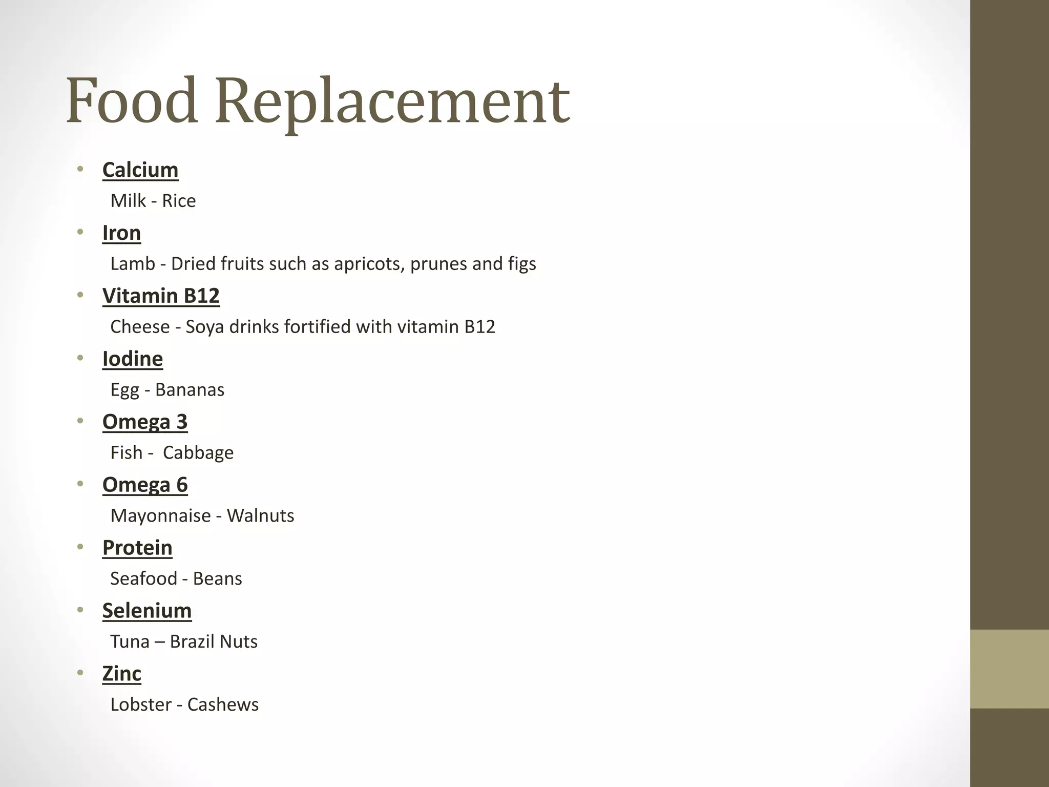 Food Replacement
• Calcium
Milk - Rice
• Iron
Lamb - Dried fruits such as apricots, prunes and figs
• Vitamin B12
Cheese - Soya drinks fortified with vitamin B12
• Iodine
Egg - Bananas
• Omega 3
Fish - Cabbage
• Omega 6
Mayonnaise - Walnuts
• Protein
Seafood - Beans
• Selenium
Tuna – Brazil Nuts
• Zinc
Lobster - Cashews
 