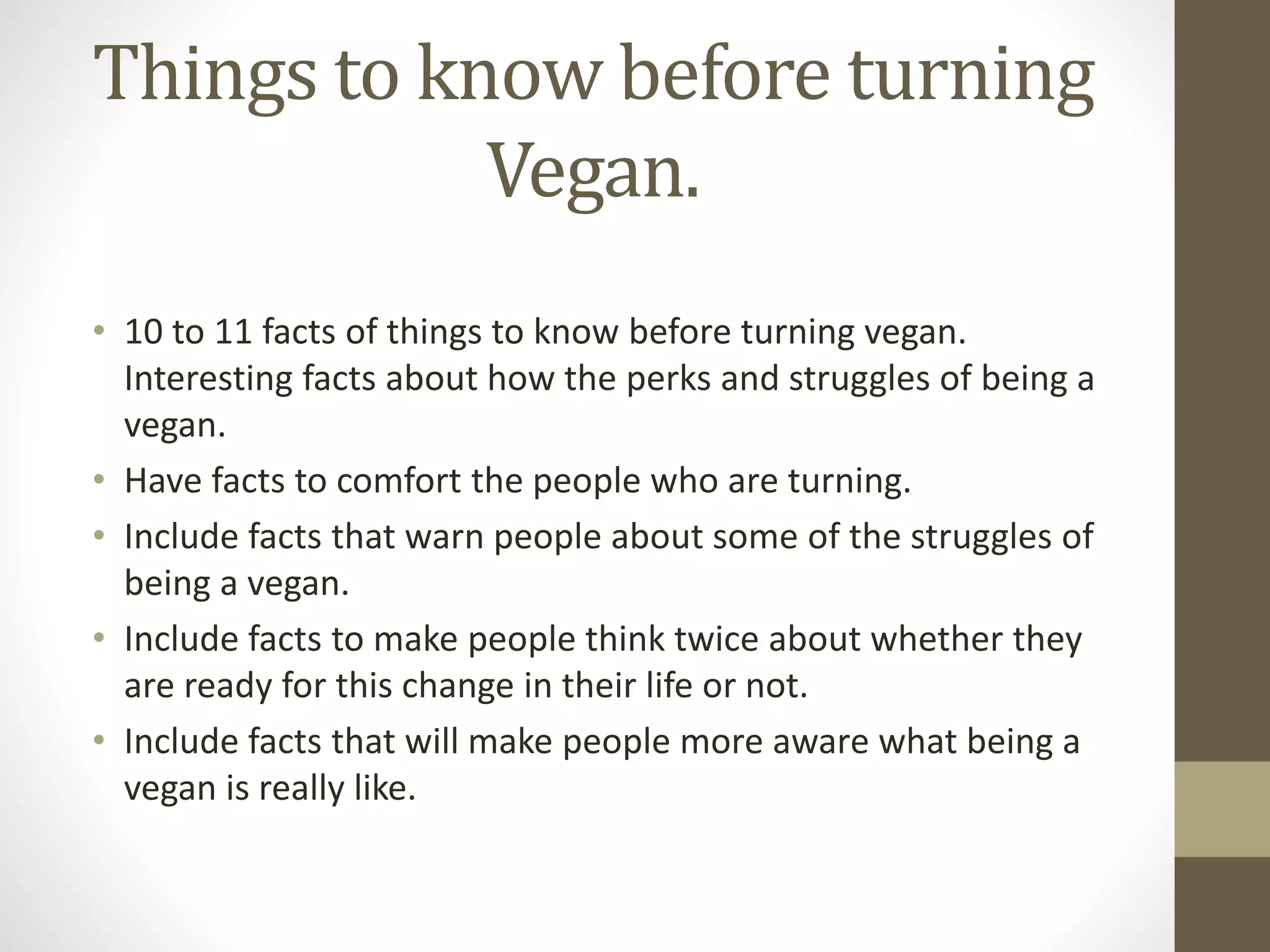 Things to know before turning
Vegan.
• 10 to 11 facts of things to know before turning vegan.
Interesting facts about how the perks and struggles of being a
vegan.
• Have facts to comfort the people who are turning.
• Include facts that warn people about some of the struggles of
being a vegan.
• Include facts to make people think twice about whether they
are ready for this change in their life or not.
• Include facts that will make people more aware what being a
vegan is really like.
 