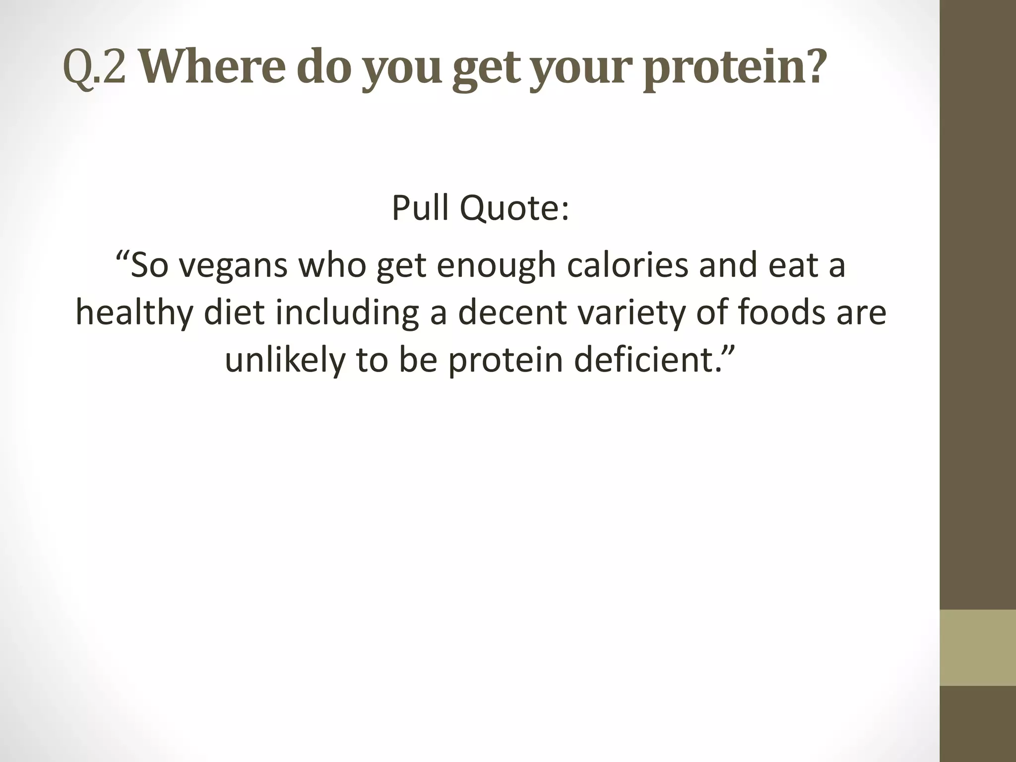 Q.2 Where do you get your protein?
Pull Quote:
“So vegans who get enough calories and eat a
healthy diet including a decent variety of foods are
unlikely to be protein deficient.”
 