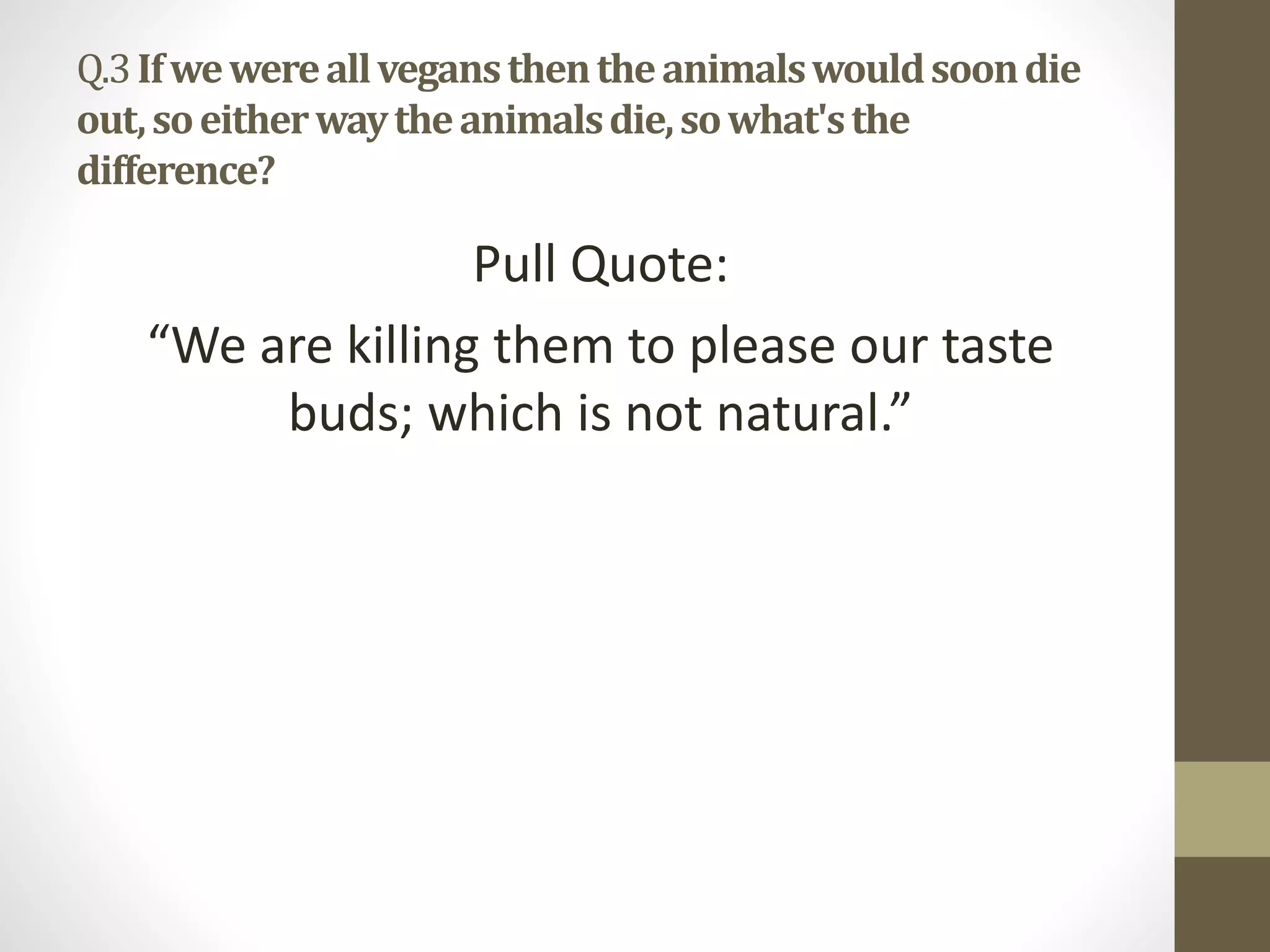 Q.3Ifwewereallvegansthentheanimalswouldsoondie
out,soeitherwaytheanimalsdie,sowhat'sthe
difference?
Pull Quote:
“We are killing them to please our taste
buds; which is not natural.”
 