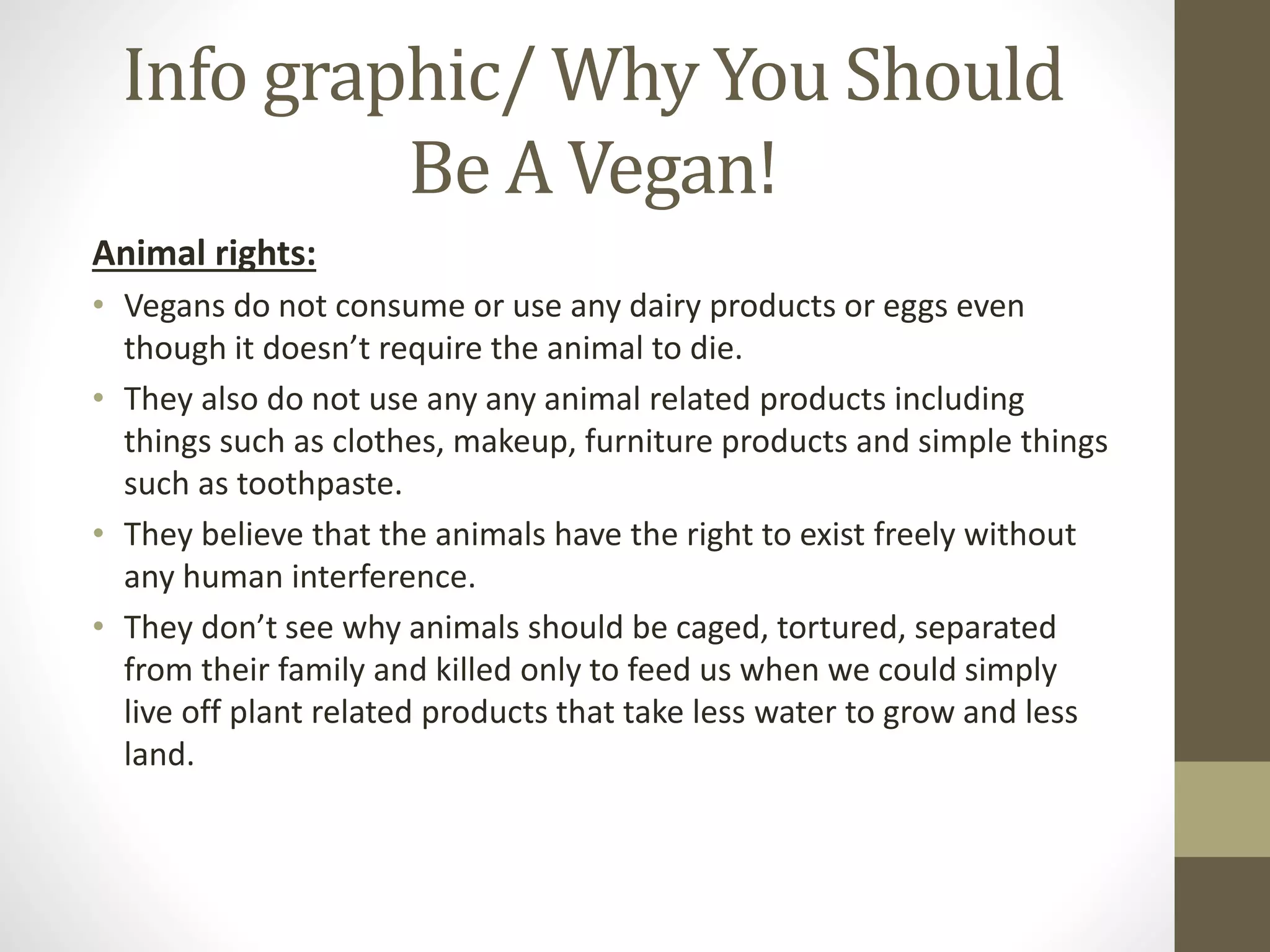 Info graphic/ Why You Should
Be A Vegan!
Animal rights:
• Vegans do not consume or use any dairy products or eggs even
though it doesn’t require the animal to die.
• They also do not use any any animal related products including
things such as clothes, makeup, furniture products and simple things
such as toothpaste.
• They believe that the animals have the right to exist freely without
any human interference.
• They don’t see why animals should be caged, tortured, separated
from their family and killed only to feed us when we could simply
live off plant related products that take less water to grow and less
land.
 