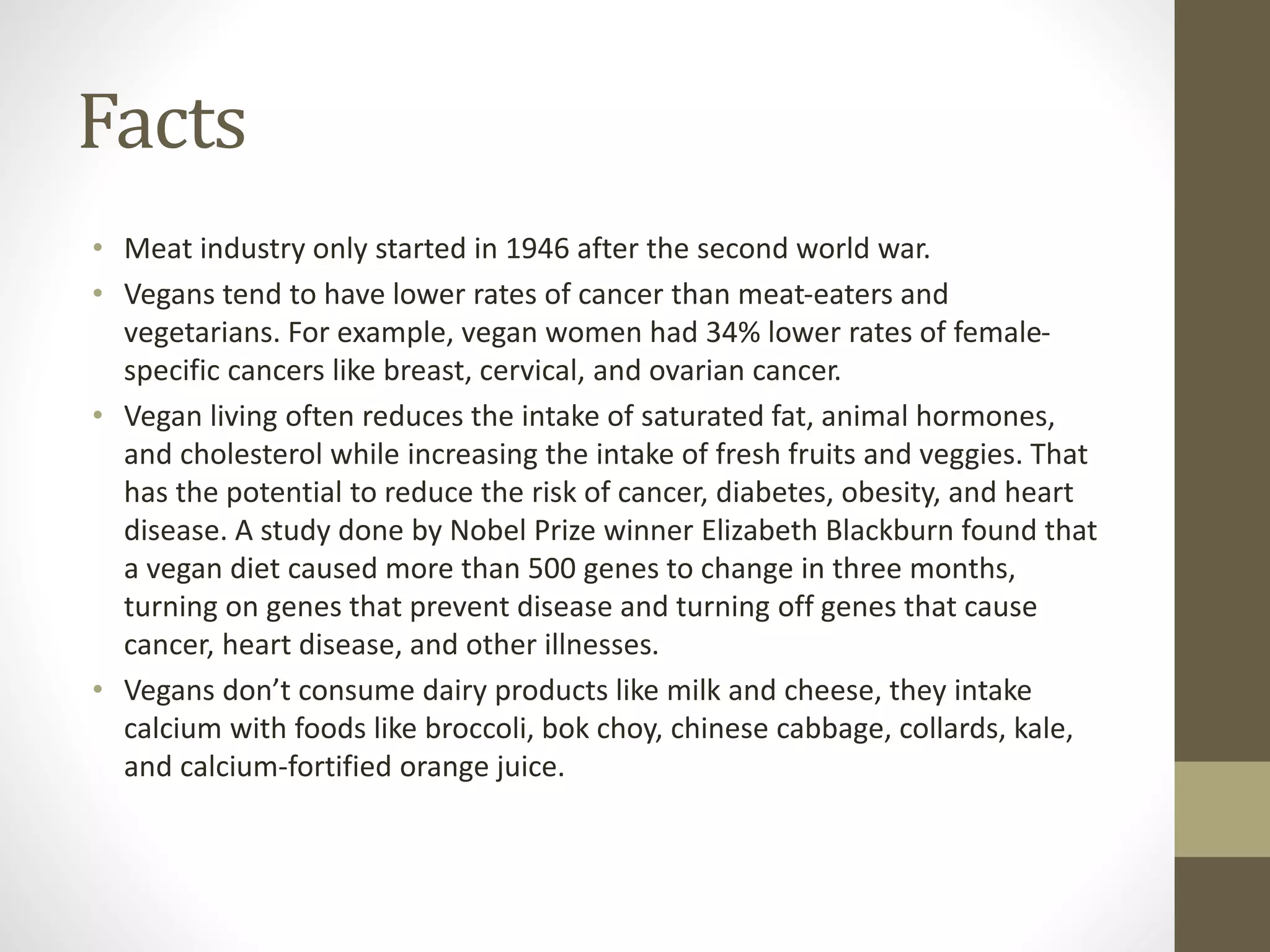 Facts
• Meat industry only started in 1946 after the second world war.
• Vegans tend to have lower rates of cancer than meat-eaters and
vegetarians. For example, vegan women had 34% lower rates of female-
specific cancers like breast, cervical, and ovarian cancer.
• Vegan living often reduces the intake of saturated fat, animal hormones,
and cholesterol while increasing the intake of fresh fruits and veggies. That
has the potential to reduce the risk of cancer, diabetes, obesity, and heart
disease. A study done by Nobel Prize winner Elizabeth Blackburn found that
a vegan diet caused more than 500 genes to change in three months,
turning on genes that prevent disease and turning off genes that cause
cancer, heart disease, and other illnesses.
• Vegans don’t consume dairy products like milk and cheese, they intake
calcium with foods like broccoli, bok choy, chinese cabbage, collards, kale,
and calcium-fortified orange juice.
 