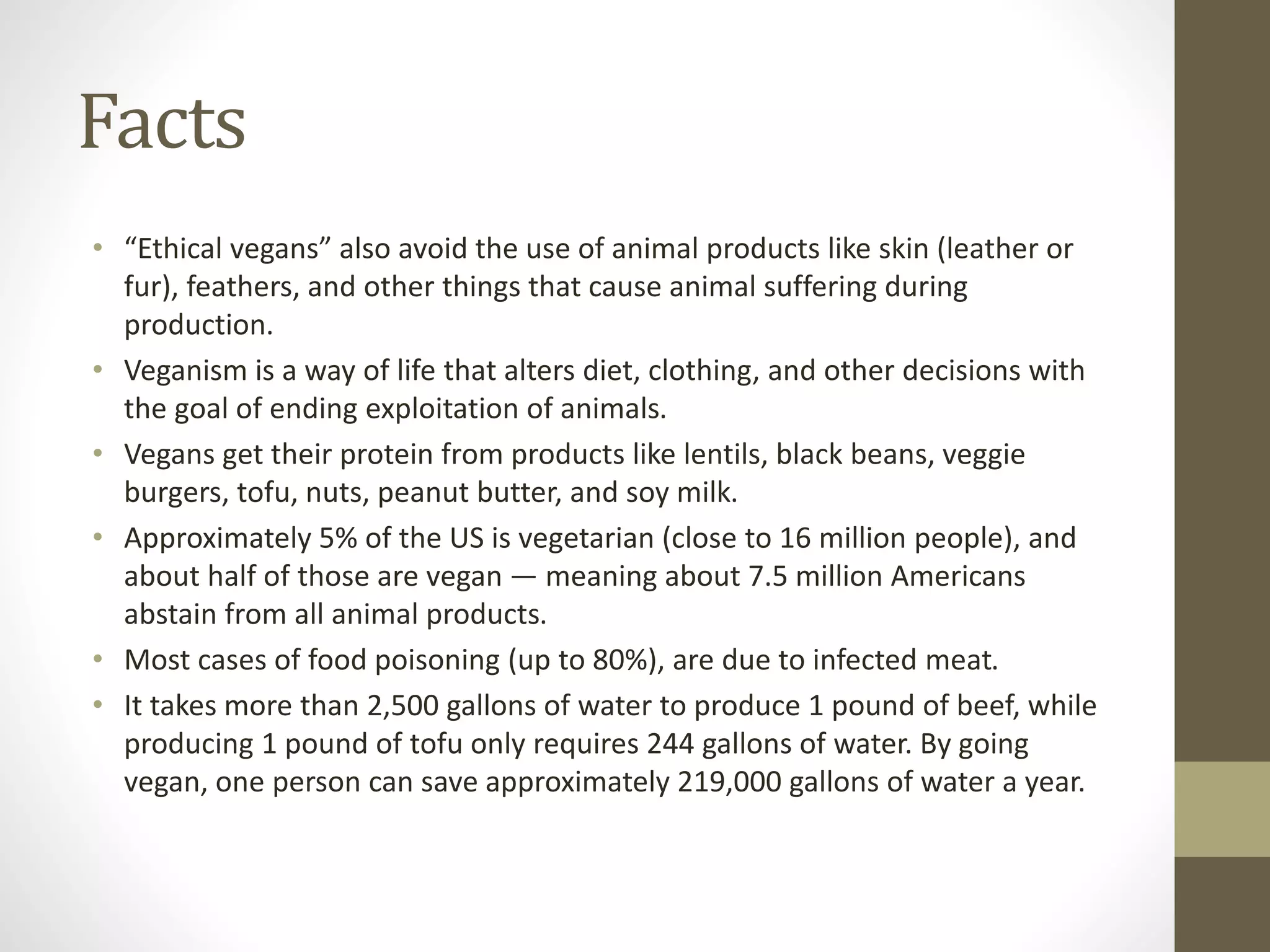 Facts
• “Ethical vegans” also avoid the use of animal products like skin (leather or
fur), feathers, and other things that cause animal suffering during
production.
• Veganism is a way of life that alters diet, clothing, and other decisions with
the goal of ending exploitation of animals.
• Vegans get their protein from products like lentils, black beans, veggie
burgers, tofu, nuts, peanut butter, and soy milk.
• Approximately 5% of the US is vegetarian (close to 16 million people), and
about half of those are vegan — meaning about 7.5 million Americans
abstain from all animal products.
• Most cases of food poisoning (up to 80%), are due to infected meat.
• It takes more than 2,500 gallons of water to produce 1 pound of beef, while
producing 1 pound of tofu only requires 244 gallons of water. By going
vegan, one person can save approximately 219,000 gallons of water a year.
 