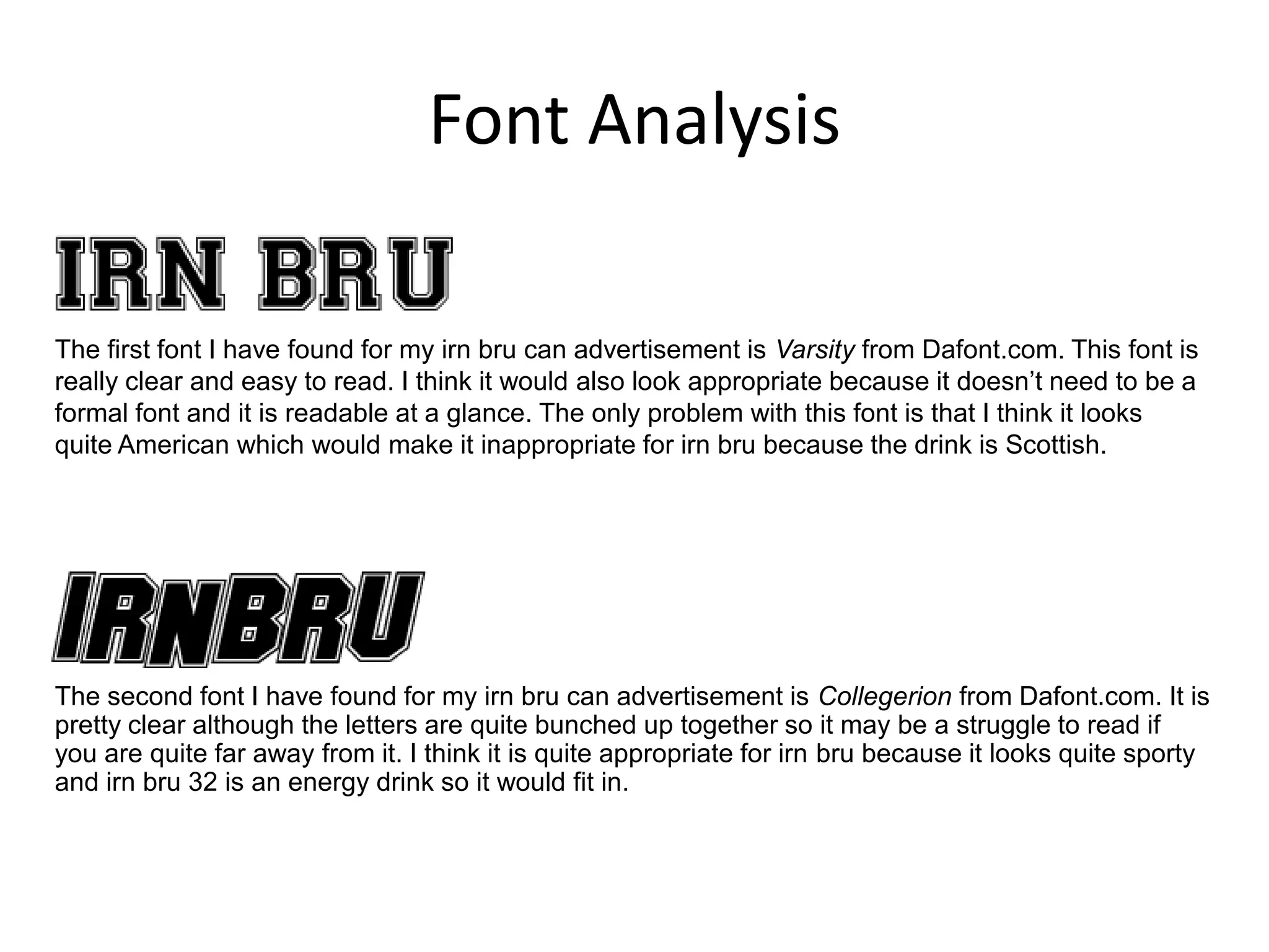 Font Analysis
The first font I have found for my irn bru can advertisement is Varsity from Dafont.com. This font is
really clear and easy to read. I think it would also look appropriate because it doesn’t need to be a
formal font and it is readable at a glance. The only problem with this font is that I think it looks
quite American which would make it inappropriate for irn bru because the drink is Scottish.

The second font I have found for my irn bru can advertisement is Collegerion from Dafont.com. It is
pretty clear although the letters are quite bunched up together so it may be a struggle to read if
you are quite far away from it. I think it is quite appropriate for irn bru because it looks quite sporty
and irn bru 32 is an energy drink so it would fit in.

 