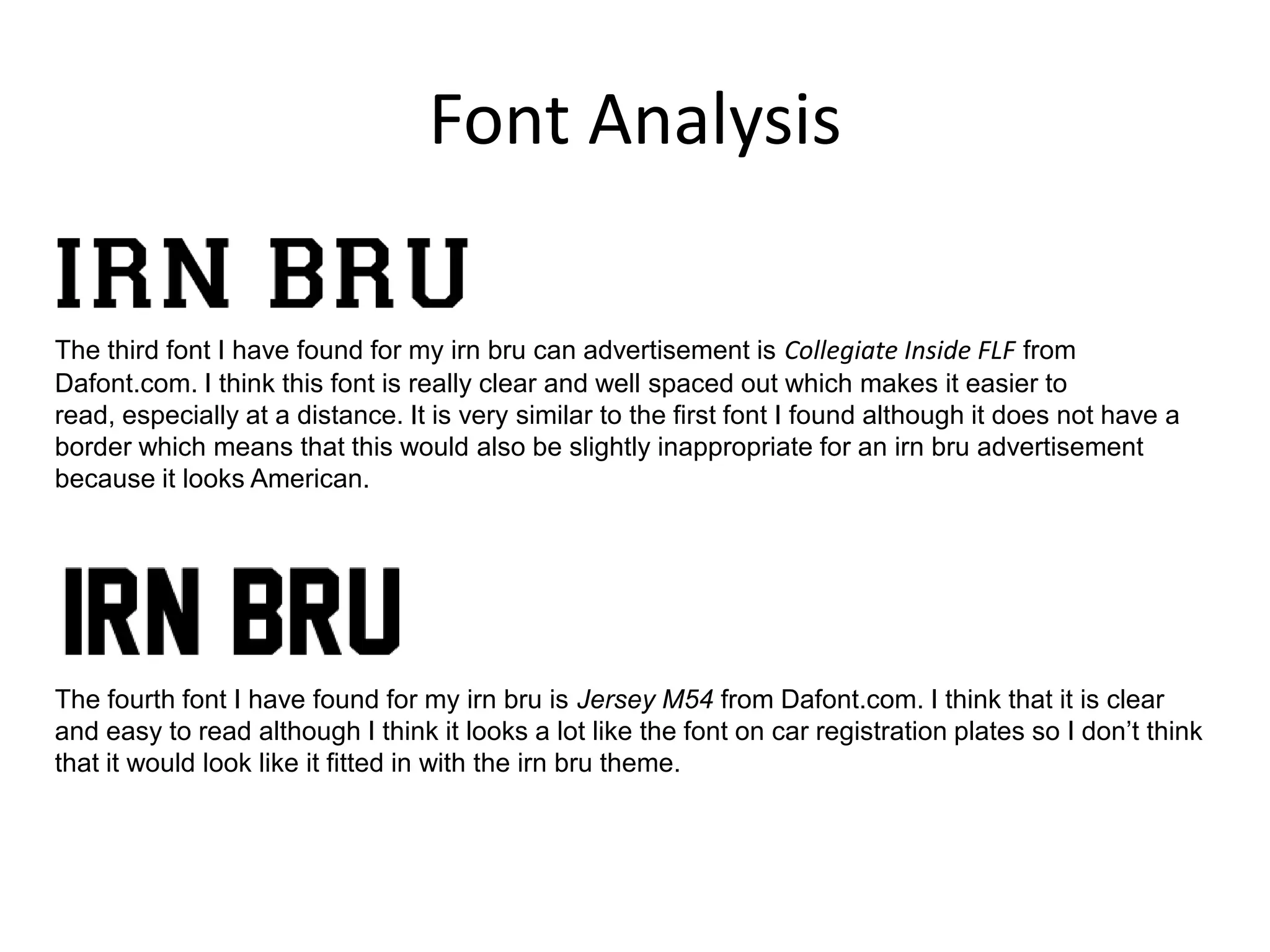 Font Analysis
The third font I have found for my irn bru can advertisement is Collegiate Inside FLF from
Dafont.com. I think this font is really clear and well spaced out which makes it easier to
read, especially at a distance. It is very similar to the first font I found although it does not have a
border which means that this would also be slightly inappropriate for an irn bru advertisement
because it looks American.

The fourth font I have found for my irn bru is Jersey M54 from Dafont.com. I think that it is clear
and easy to read although I think it looks a lot like the font on car registration plates so I don’t think
that it would look like it fitted in with the irn bru theme.

 
