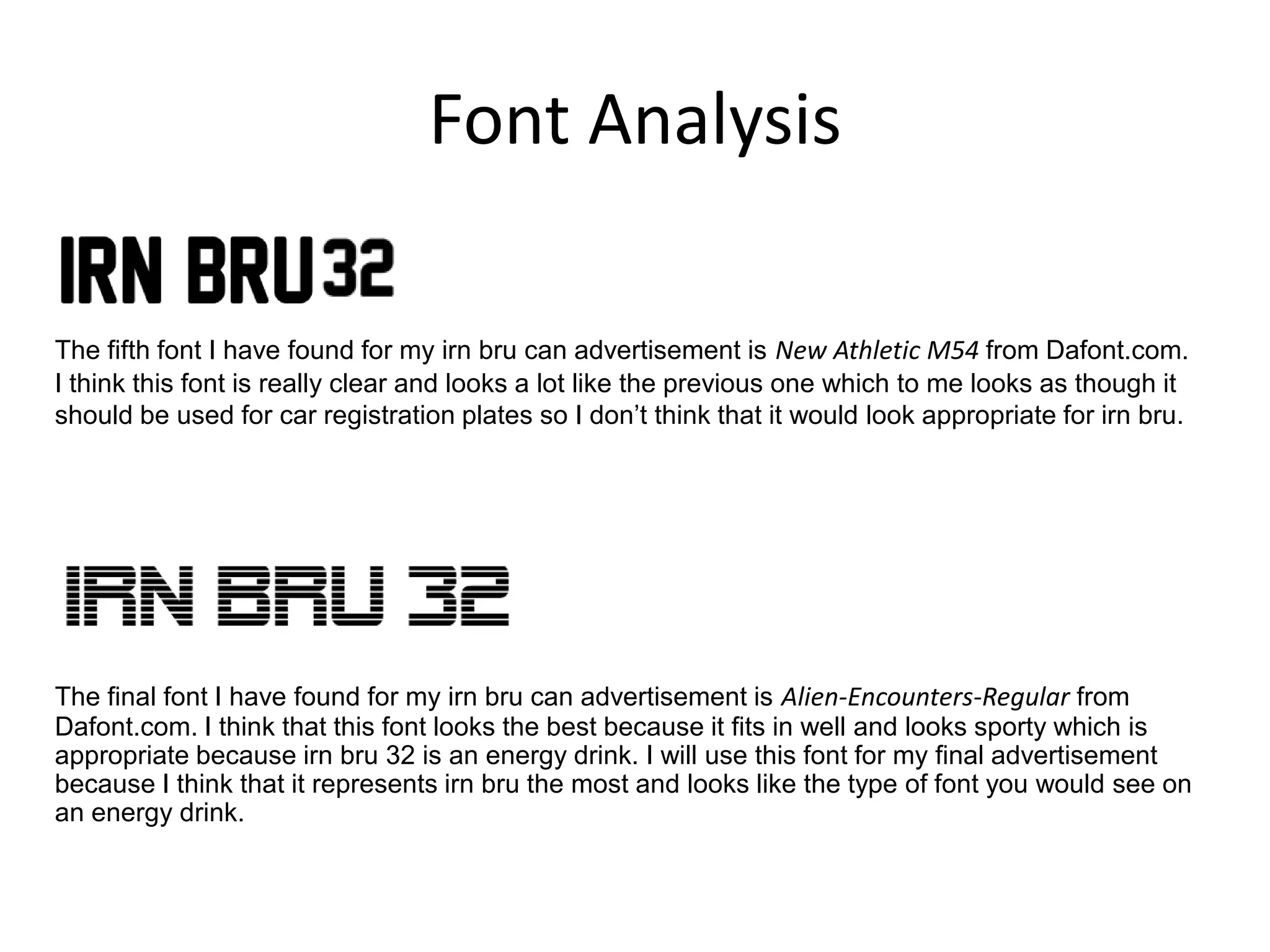 Font Analysis
The fifth font I have found for my irn bru can advertisement is New Athletic M54 from Dafont.com.
I think this font is really clear and looks a lot like the previous one which to me looks as though it
should be used for car registration plates so I don’t think that it would look appropriate for irn bru.

The final font I have found for my irn bru can advertisement is Alien-Encounters-Regular from
Dafont.com. I think that this font looks the best because it fits in well and looks sporty which is
appropriate because irn bru 32 is an energy drink. I will use this font for my final advertisement
because I think that it represents irn bru the most and looks like the type of font you would see on
an energy drink.

 