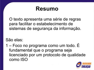 Resumo O texto apresenta uma série de regras para facilitar o estabelecimento de sistemas de segurança da informação. São elas: 1 – Foco no programa como um todo. É fundamental que o programa seja licenciado por um protocolo de qualidade como ISO 