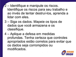 2 – Identifique e manipule os riscos. Identifique os riscos para seu trabalho e ao invés de tentar destruí-los, aprenda a lidar com eles. 3 – Siga os dados. Mapeie os tipos de dados que você armazena e os classifique. 4 – Aplique a defesa em medidas profundas. Tenha certeza que controles apropriados estão corretos para evitar que os dados seja corrompidos ou modificados. 