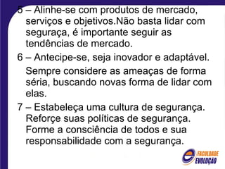 5 – Alinhe-se com produtos de mercado, serviços e objetivos.Não basta lidar com seguraça, é importante seguir as tendências de mercado. 6 – Antecipe-se, seja inovador e adaptável. Sempre considere as ameaças de forma séria, buscando novas forma de lidar com elas. 7 – Estabeleça uma cultura de segurança. Reforçe suas políticas de segurança. Forme a consciência de todos e sua responsabilidade com a segurança. 