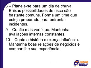 8 – Planeje-se para um dia de chuva. Baixas possibilidades de risco são bastante comuns. Forma um time que esteja preparado para enfrentar incidentes. 9 – Confie mas verifique. Mantenha avaliações internas constantes. 10 – Conte a história e exerça influência. Mantenha boas relações de negócios e compartilhe sua experiência. 