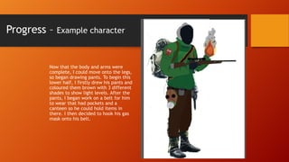 Progress –

Example character

Now that the body and arms were
complete, I could move onto the legs,
so began drawing pants. To begin this
lower half, I firstly drew his pants and
coloured them brown with 3 different
shades to show light levels. After the
pants, I began work on a belt for him
to wear that had pockets and a
canteen so he could hold items in
there. I then decided to hook his gas
mask onto his belt.

 