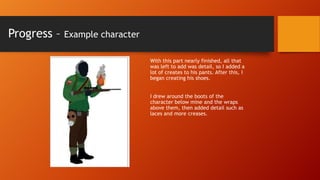 Progress –

Example character
With this part nearly finished, all that
was left to add was detail, so I added a
lot of creates to his pants. After this, I
began creating his shoes.
I drew around the boots of the
character below mine and the wraps
above them, then added detail such as
laces and more creases.

 