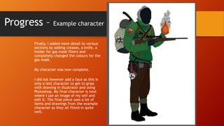 Progress – Example character
Finally, I added more detail to various
sections by adding creases, a knife, a
holder for gas mask filters and
completely changed the colours for the
gas mask.
My character was now complete.
I did not however add a face as this is
only a test character to get to grips
with drawing in illustrator and using
Photoshop. My final character is next
where I use an image of my self and
edit it. The final piece uses a lot of
items and drawings from the example
character as they all fitted in quite
well.

 