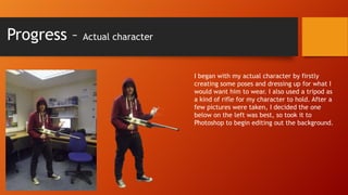 Progress –

Actual character

I began with my actual character by firstly
creating some poses and dressing up for what I
would want him to wear. I also used a tripod as
a kind of rifle for my character to hold. After a
few pictures were taken, I decided the one
below on the left was best, so took it to
Photoshop to begin editing out the background.

 