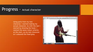 Progress –

Actual character

Using parts from my test
character, I started making my
actual character. As with the last I
started by drawing the hood. I
wanted the same colour scheme,
at the start, as my test character,
so I coloured the hood grey.

 