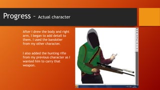 Progress –

Actual character

After I drew the body and right
arm, I began to add detail to
them. I used the bandolier
from my other character.
I also added the hunting rifle
from my previous character as I
wanted him to carry that
weapon.

 