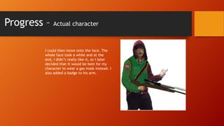 Progress –

Actual character

I could then move onto the face. The
whole face took a while and at the
end, I didn’t really like it, so I later
decided that it would be best for my
character to wear a gas mask instead. I
also added a badge to his arm.

 