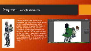 Progress –

Example character

I began by searching for different
images on the internet of characters in
which I could use to create a test
piece. I started by using the image to
the left and drawing the hood in
Illustrator. I then began to draw the
first arm and part of the body, as well
as the gas mask. I wasn’t sure whether
it would be better for this character to
have his gas mask on or off, so I edited
that in another layer and moved it
away.

 