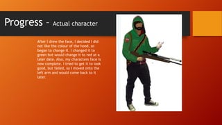 Progress –

Actual character

After I drew the face, I decided I did
not like the colour of the hood, so
began to change it. I changed it to
green but would change it to red at a
later date. Also, my characters face is
now complete. I tried to get it to look
good, but failed, so I moved onto the
left arm and would come back to it
later.

 