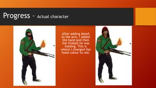 Progress –

Actual character

After adding detail
to the arm, I added
the hand and then
the fireball he was
holding. This is
where I changed the
hood colour to red.

 