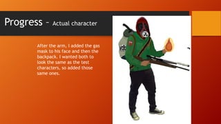 Progress –

Actual character

After the arm, I added the gas
mask to his face and then the
backpack. I wanted both to
look the same as the test
characters, so added those
same ones.

 