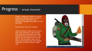 Progress –

Actual character

Finally, I added more detail to various
sections by adding creases, a knife, a
holder for gas mask filters and
completely changed the colours for the
gas mask.
My character was now complete.
I did not however add a face as this is
only a test character to get to grips
with drawing in illustrator and using
Photoshop. My final character is next
where I use an image of my self and
edit it. The final piece uses a lot of
items and drawings from the example
character as they all fitted in quite
well.

 