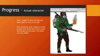 Progress –

Actual character

Then, I began to draw the legs and
boots again as well as the belt.
After the lower area, I began to finish
up add more detail such as the smoke
and creases on the pants. The pistol
was also added.

 