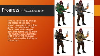 Progress –

Actual character

Finally, I decided to change
the colour of the top. I
wasn’t sure about the colour
green, so I duplicated the
file 3 times and changed
each characters top so every
file had the same character
with a different coloured
top. Here are the final set of
characters

 