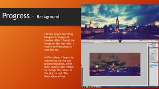 Progress –

Background

I firstly began searching
Google for images of
London. After I found the
image on the top right, I
took it to Photoshop to
edit the sky.
In Photoshop, I began by
separating the sky and
ground/buildings. After
this I used a filter effect
to change the colour of
the sky to red. The
Neon Glow effect.

 