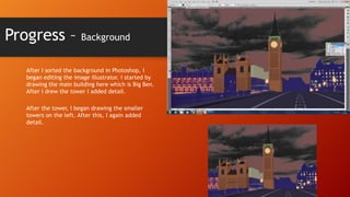 Progress –

Background

After I sorted the background in Photoshop, I
began editing the image illustrator. I started by
drawing the main building here which is Big Ben.
After I drew the tower I added detail.
After the tower, I began drawing the smaller
towers on the left. After this, I again added
detail.

 