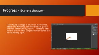 Progress –

Example character

I then found an image of an arm on the internet,
added it to Photoshop, removed the back ground
and then added it to my picture. I wanted to add a
hand on the arm I had completed which looked like
he was holding a gun.

 